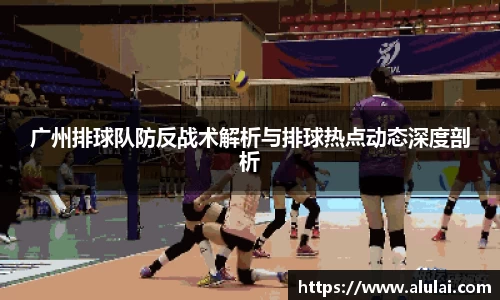 广州排球队防反战术解析与排球热点动态深度剖析