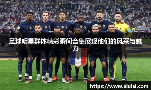 足球明星群体精彩瞬间合集展现他们的风采与魅力