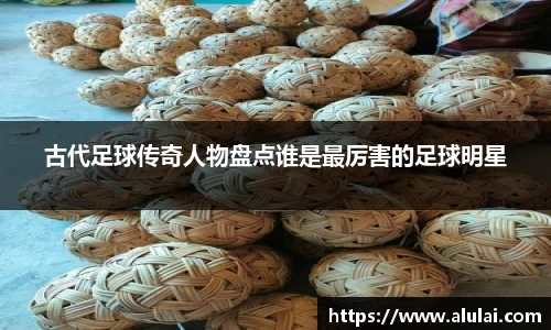 古代足球传奇人物盘点谁是最厉害的足球明星